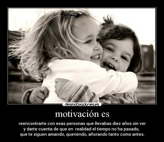 motivación es - reencontrarte con esas personas que llevabas diez años sin ver
y darte cuenta de que en realidad el tiempo no ha pasado,
que te siguen amando, queriendo, añorando tanto como antes.