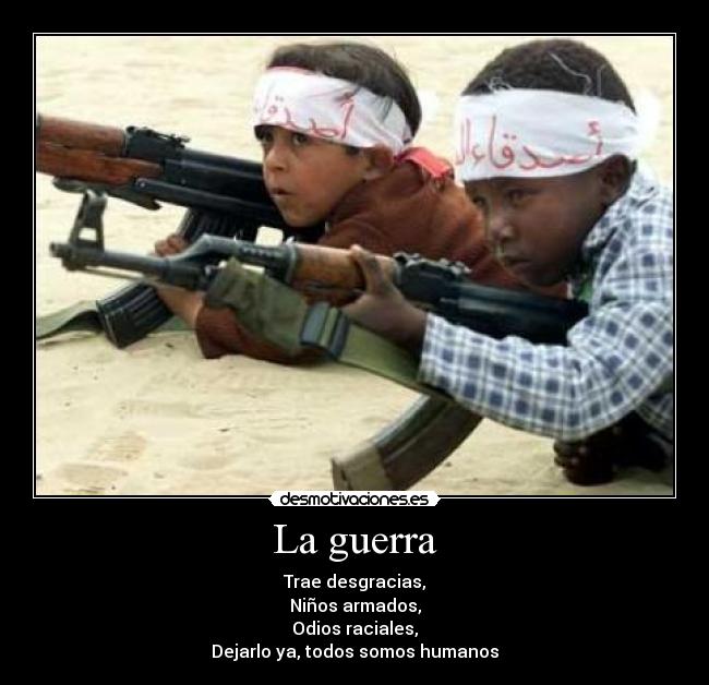 La guerra - Trae desgracias,
Niños armados,
Odios raciales,
Dejarlo ya, todos somos humanos