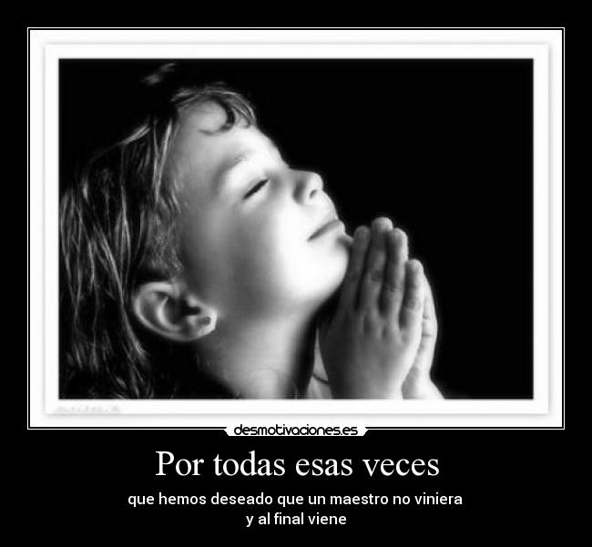 Por todas esas veces - que hemos deseado que un maestro no viniera 
y al final viene