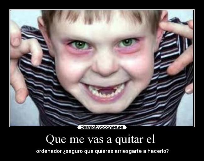 Que me vas a quitar el - ordenador ¿seguro que quieres arriesgarte a hacerlo?