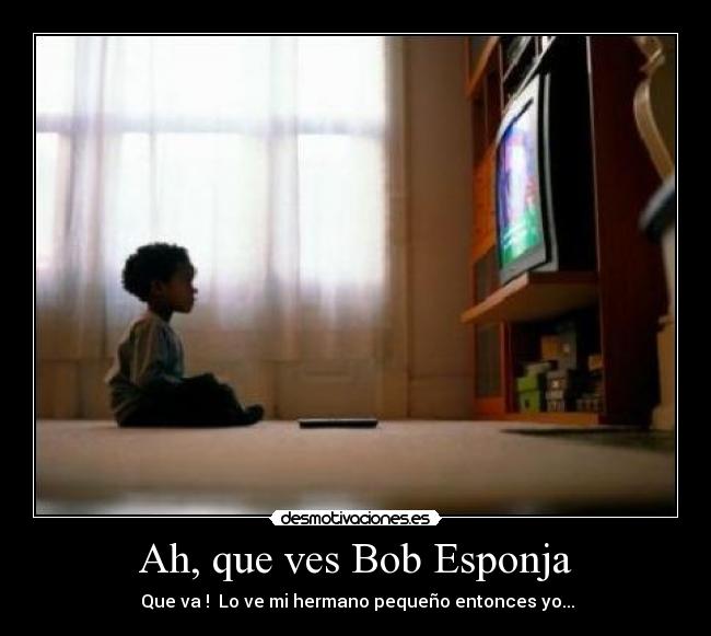 Ah, que ves Bob Esponja - Que va ! Lo ve mi hermano pequeño entonces yo...