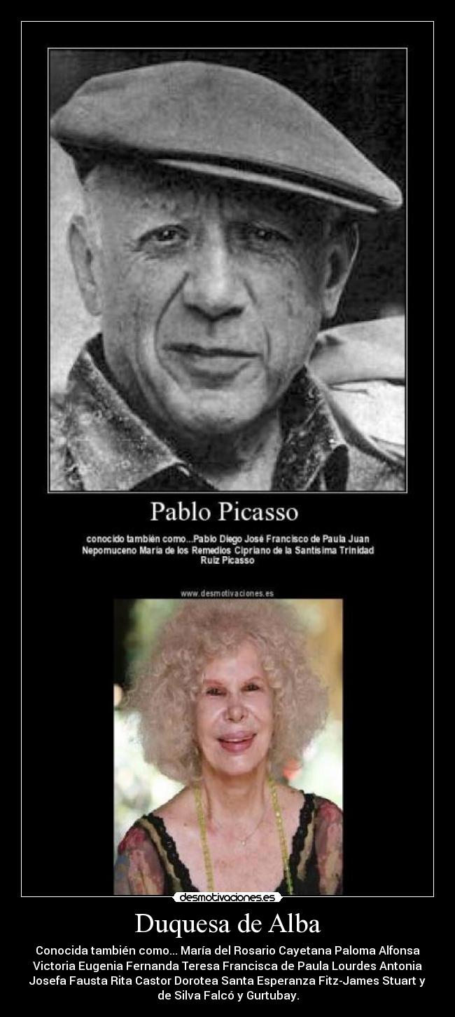 Duquesa de Alba - Conocida también como... María del Rosario Cayetana Paloma Alfonsa
Victoria Eugenia Fernanda Teresa Francisca de Paula Lourdes Antonia
Josefa Fausta Rita Castor Dorotea Santa Esperanza Fitz-James Stuart y
de Silva Falcó y Gurtubay.
