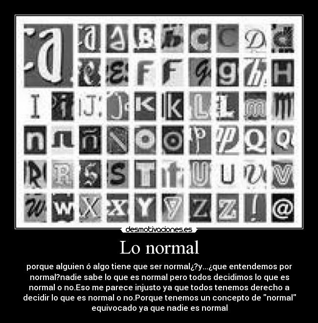 Lo normal - porque alguien ó algo tiene que ser normal¿?y...¿que entendemos por
normal?nadie sabe lo que es normal pero todos decidimos lo que es
normal o no.Eso me parece injusto ya que todos tenemos derecho a
decidir lo que es normal o no.Porque tenemos un concepto de normal
equivocado ya que nadie es normal