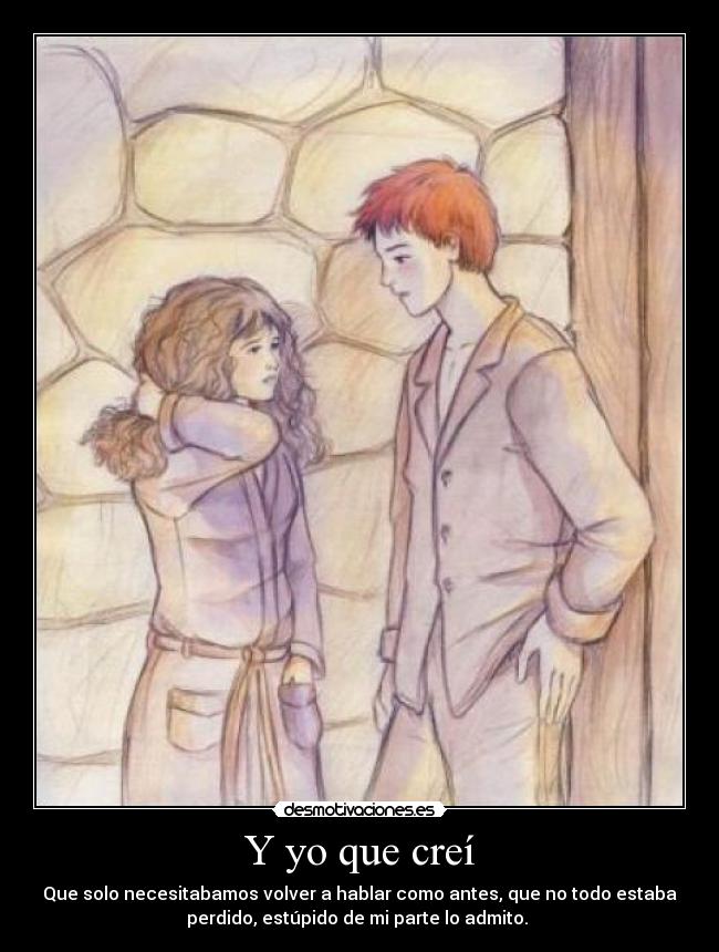 Y yo que creí - Que solo necesitabamos volver a hablar como antes, que no todo estaba
perdido, estúpido de mi parte lo admito. 
