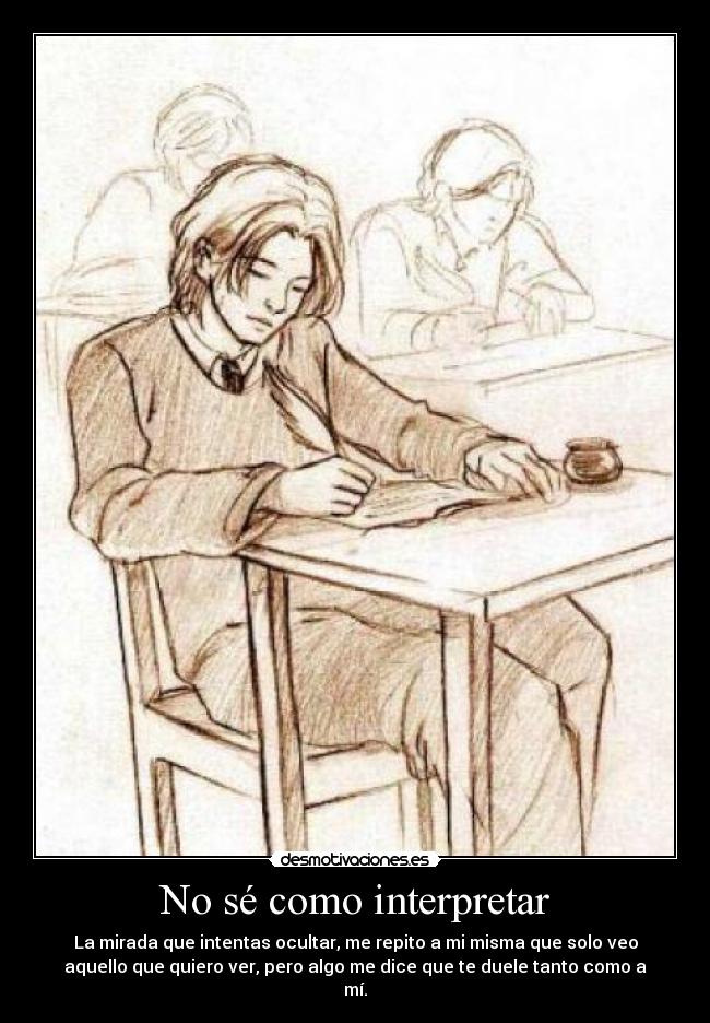 No sé como interpretar - La mirada que intentas ocultar, me repito a mi misma que solo veo
aquello que quiero ver, pero algo me dice que te duele tanto como a
mí.