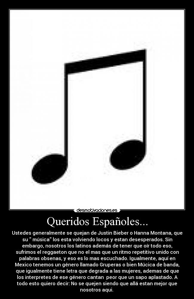 Queridos Españoles... - Ustedes generalmente se quejan de Justin Bieber o Hanna Montana, que
su música los esta volviendo locos y estan desesperados. Sin
embargo, nosotros los latinos además de tener que oír todo eso,
sufrimos el reggaeton que no el mas que un ritmo repetitivo unido con
palabras obsenas, y eso es lo mas escuchado. Igualmente, aquí en
Mexico tenemos un género llamado Gruperas o bien Múcica de banda,
que igualmente tiene letra que degrada a las mujeres, ademas de que
los interpretes de ese género cantan peor que un sapo aplastado. A
todo esto quiero decir: No se quejen siendo que allá estan mejor que
nosotros aqui.