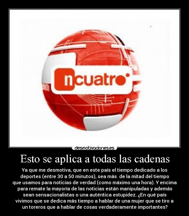 Esto se aplica a todas las cadenas - Ya que me desmotiva, que en este país el tiempo dedicado a los
deportes (entre 30 a 50 minutos), sea más de la mitad del tiempo
que usamos para noticias de verdad (como máximo una hora). Y encima
para remate la mayoría de las noticias están manipuladas y además
sean sensacionalistas o una auténtica estupidez. ¿En qué país
vivimos que se dedica más tiempo a hablar de una mujer que se tiro a
un toreros que a hablar de cosas verdaderamente importantes?