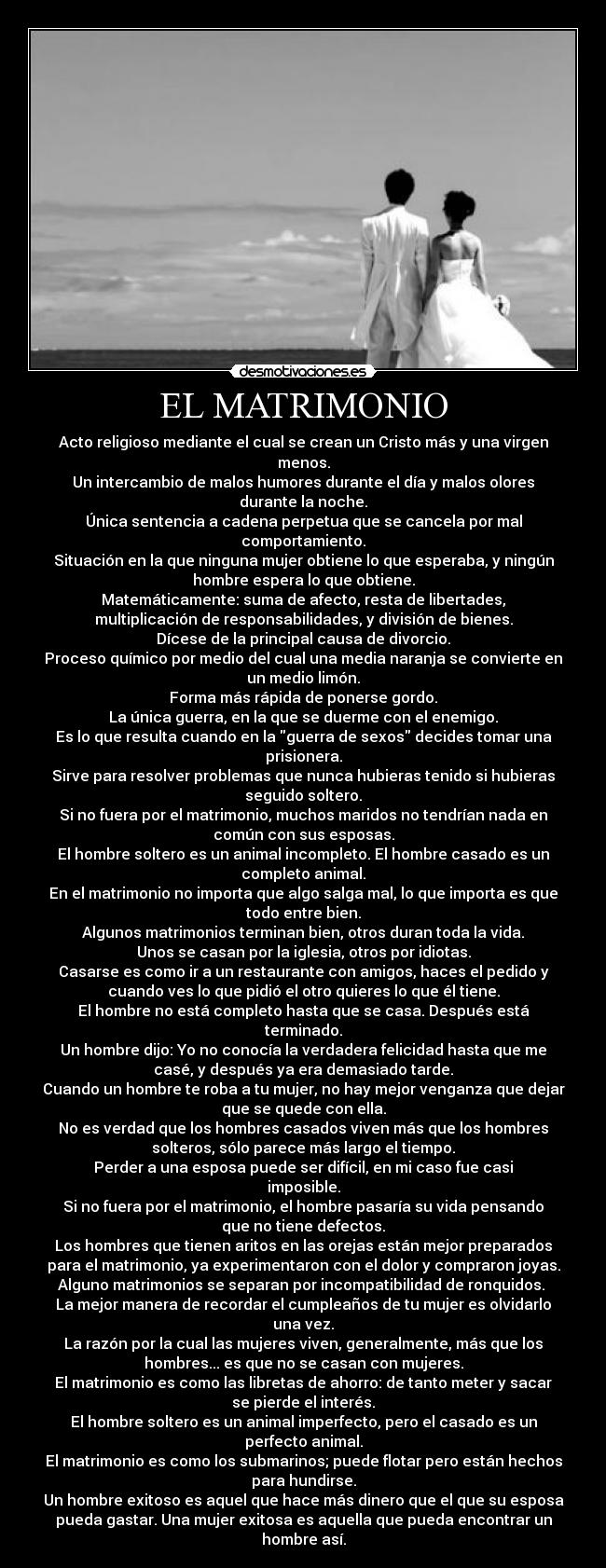 EL MATRIMONIO - Acto religioso mediante el cual se crean un Cristo más y una virgen
menos.
Un intercambio de malos humores durante el día y malos olores
durante la noche.
Única sentencia a cadena perpetua que se cancela por mal
comportamiento.
Situación en la que ninguna mujer obtiene lo que esperaba, y ningún
hombre espera lo que obtiene.
Matemáticamente: suma de afecto, resta de libertades,
multiplicación de responsabilidades, y división de bienes.
Dícese de la principal causa de divorcio.
Proceso químico por medio del cual una media naranja se convierte en
un medio limón.
Forma más rápida de ponerse gordo.
La única guerra, en la que se duerme con el enemigo.
Es lo que resulta cuando en la guerra de sexos decides tomar una
prisionera.
Sirve para resolver problemas que nunca hubieras tenido si hubieras
seguido soltero.
Si no fuera por el matrimonio, muchos maridos no tendrían nada en
común con sus esposas.
El hombre soltero es un animal incompleto. El hombre casado es un
completo animal.
En el matrimonio no importa que algo salga mal, lo que importa es que
todo entre bien.
Algunos matrimonios terminan bien, otros duran toda la vida.
Unos se casan por la iglesia, otros por idiotas.
Casarse es como ir a un restaurante con amigos, haces el pedido y
cuando ves lo que pidió el otro quieres lo que él tiene.
El hombre no está completo hasta que se casa. Después está
terminado.
Un hombre dijo: Yo no conocía la verdadera felicidad hasta que me
casé, y después ya era demasiado tarde.
Cuando un hombre te roba a tu mujer, no hay mejor venganza que dejar
que se quede con ella.
No es verdad que los hombres casados viven más que los hombres
solteros, sólo parece más largo el tiempo.
Perder a una esposa puede ser difícil, en mi caso fue casi
imposible.
Si no fuera por el matrimonio, el hombre pasaría su vida pensando
que no tiene defectos.
Los hombres que tienen aritos en las orejas están mejor preparados
para el matrimonio, ya experimentaron con el dolor y compraron joyas.
Alguno matrimonios se separan por incompatibilidad de ronquidos. 
La mejor manera de recordar el cumpleaños de tu mujer es olvidarlo
una vez.
La razón por la cual las mujeres viven, generalmente, más que los
hombres... es que no se casan con mujeres.
El matrimonio es como las libretas de ahorro: de tanto meter y sacar
se pierde el interés.
El hombre soltero es un animal imperfecto, pero el casado es un
perfecto animal.
El matrimonio es como los submarinos; puede flotar pero están hechos
para hundirse.
Un hombre exitoso es aquel que hace más dinero que el que su esposa
pueda gastar. Una mujer exitosa es aquella que pueda encontrar un
hombre así.