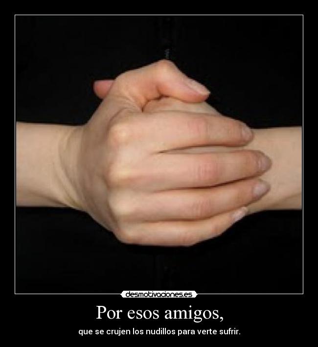 Por esos amigos, - que se crujen los nudillos para verte sufrir.