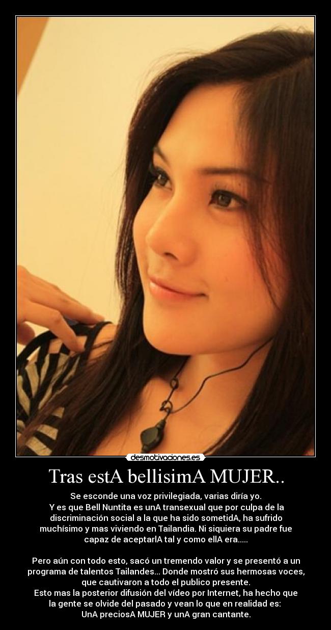 Tras estA bellisimA MUJER.. - Se esconde una voz privilegiada, varias diría yo.
Y es que Bell Nuntita es unA transexual que por culpa de la
discriminación social a la que ha sido sometidA, ha sufrido
muchísimo y mas viviendo en Tailandia. Ni siquiera su padre fue
capaz de aceptarlA tal y como ellA era.....
Pero aún con todo esto, sacó un tremendo valor y se presentó a un
programa de talentos Tailandes... Donde mostró sus hermosas voces,
que cautivaron a todo el publico presente.
Esto mas la posterior difusión del vídeo por Internet, ha hecho que
la gente se olvide del pasado y vean lo que en realidad es:
UnA preciosA MUJER y unA gran cantante.