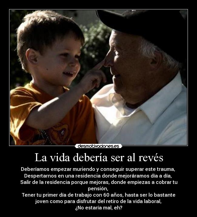 La vida debería ser al revés - Deberíamos empezar muriendo y conseguir superar este trauma, 
Despertarnos en una residencia donde mejoráramos día a día, 
Salir de la residencia porque mejoras, donde empiezas a cobrar tu
pensión, 
Tener tu primer día de trabajo con 60 años, hasta ser lo bastante
joven como para disfrutar del retiro de la vida laboral,
¿No estaría mal, eh?