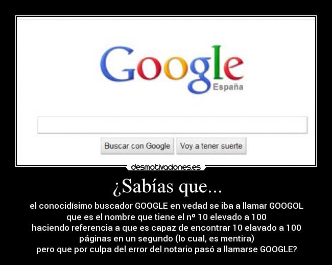 ¿Sabías que... - el conocidísimo buscador GOOGLE en vedad se iba a llamar GOOGOL
que es el nombre que tiene el nº 10 elevado a 100
haciendo referencia a que es capaz de encontrar 10 elavado a 100
páginas en un segundo (lo cual, es mentira)
pero que por culpa del error del notario pasó a llamarse GOOGLE?