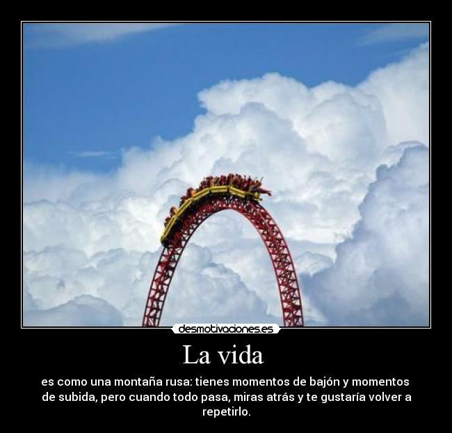 La vida - es como una montaña rusa: tienes momentos de bajón y momentos
de subida, pero cuando todo pasa, miras atrás y te gustaría volver a repetirlo.