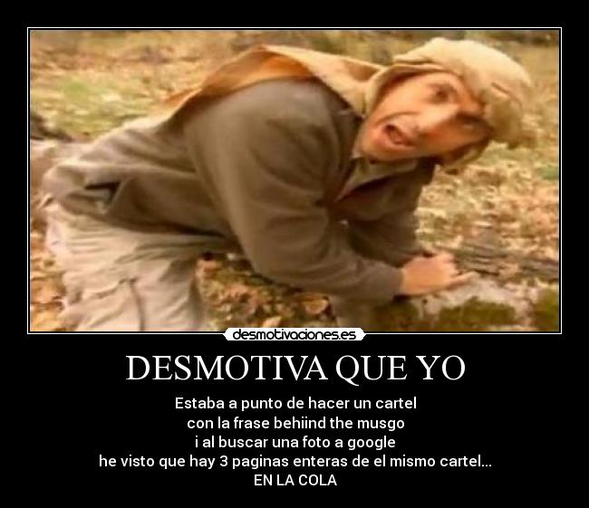 DESMOTIVA QUE YO - Estaba a punto de hacer un cartel
con la frase behiind the musgo
i al buscar una foto a google
he visto que hay 3 paginas enteras de el mismo cartel...
EN LA COLA