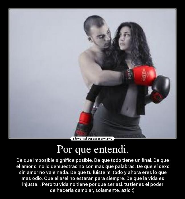 Por que entendi. - De que Imposible significa posible. De que todo tiene un final. De que
el amor si no lo demuestras no son mas que palabras. De que el sexo
sin amor no vale nada. De que tu fuiste mi todo y ahora eres lo que
mas odio. Que ella/el no estaran para siempre. De que la vida es
injusta... Pero tu vida no tiene por que ser asi. tu tienes el poder
de hacerla cambiar, solamente. azlo :) 