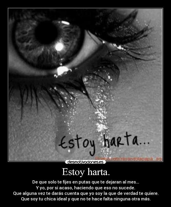 Estoy harta. - De que solo te fijes en putas que te dejaran al mes...
Y yo, por si acaso, haciendo que eso no sucede.
Que alguna vez te darás cuenta que yo soy la que de verdad te quiere.
Que soy tu chica ideal y que no te hace falta ninguna otra más.