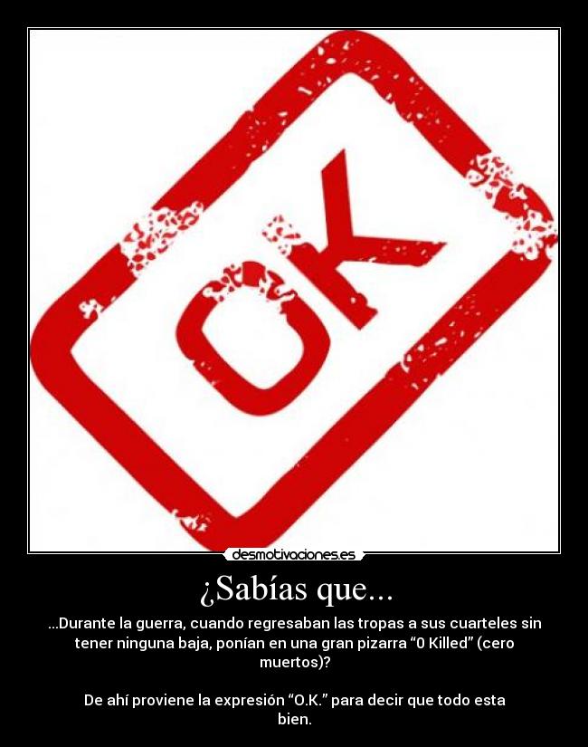 ¿Sabías que... - ...Durante la guerra, cuando regresaban las tropas a sus cuarteles sin
tener ninguna baja, ponían en una gran pizarra “0 Killed” (cero
muertos)?
De ahí proviene la expresión “O.K.” para decir que todo esta
bien.