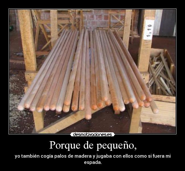Porque de pequeño, - yo también cogía palos de madera y jugaba con ellos como si fuera mi espada.