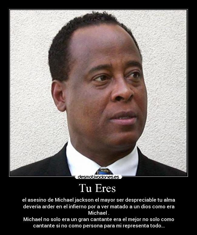 Tu Eres - el asesino de Michael jackson el mayor ser despreciable tu alma
deveria arder en el infierno por a ver matado a un dios como era
Michael .
Michael no solo era un gran cantante era el mejor no solo como
cantante si no como persona para mi representa todo...