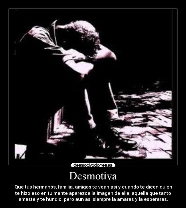 Desmotiva - Que tus hermanos, familia, amigos te vean asi y cuando te dicen quien
te hizo eso en tu mente aparezca la imagen de ella, aquella que tanto
amaste y te hundio, pero aun asi siempre la amaras y la esperaras.