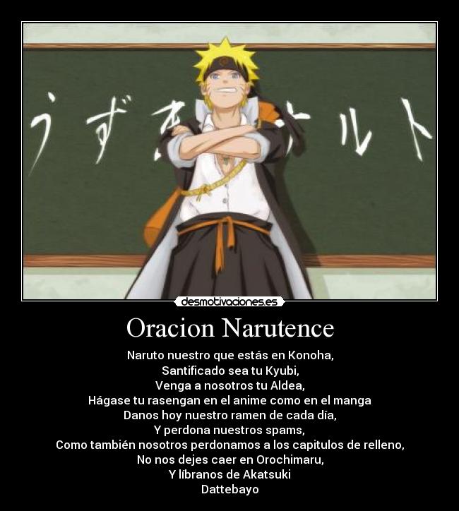 Oracion Narutence - Naruto nuestro que estás en Konoha,
Santificado sea tu Kyubi,
Venga a nosotros tu Aldea,
Hágase tu rasengan en el anime como en el manga
Danos hoy nuestro ramen de cada día,
Y perdona nuestros spams,
Como también nosotros perdonamos a los capitulos de relleno,
No nos dejes caer en Orochimaru,
Y líbranos de Akatsuki
Dattebayo