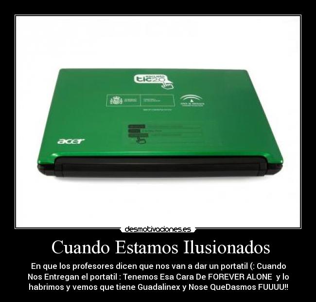 Cuando Estamos Ilusionados - En que los profesores dicen que nos van a dar un portatil (: Cuando
Nos Entregan el portatil : Tenemos Esa Cara De FOREVER ALONE y lo
habrimos y vemos que tiene Guadalinex y Nose QueDasmos FUUUU!!