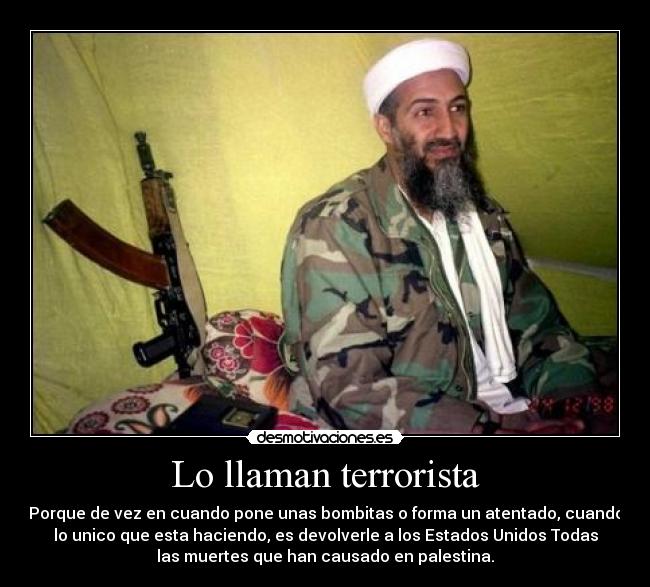 Lo llaman terrorista - Porque de vez en cuando pone unas bombitas o forma un atentado, cuando
lo unico que esta haciendo, es devolverle a los Estados Unidos Todas
las muertes que han causado en palestina.