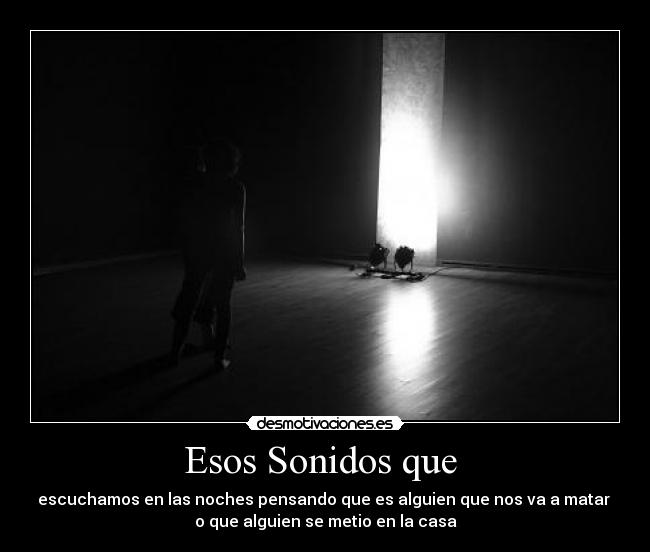Esos Sonidos que - escuchamos en las noches pensando que es alguien que nos va a matar
o que alguien se metio en la casa