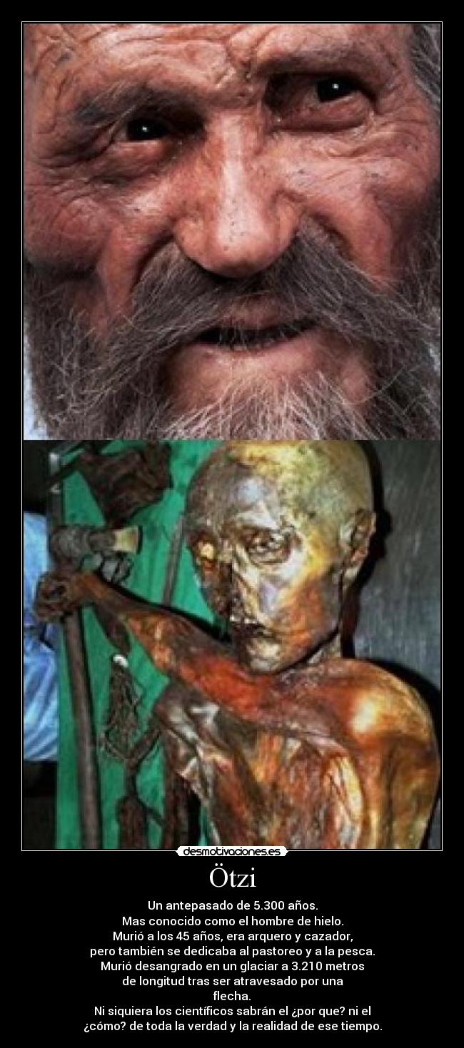 Ötzi - Un antepasado de 5.300 años.
Mas conocido como el hombre de hielo.
Murió a los 45 años, era arquero y cazador,
pero también se dedicaba al pastoreo y a la pesca.
Murió desangrado en un glaciar a 3.210 metros
de longitud tras ser atravesado por una
flecha.
Ni siquiera los científicos sabrán el ¿por que? ni el
¿cómo? de toda la verdad y la realidad de ese tiempo.