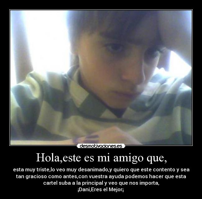 Hola,este es mi amigo que, - esta muy triste,lo veo muy desanimado,y quiero que este contento y sea
tan gracioso como antes,con vuestra ayuda podemos hacer que esta
cartel suba a la principal y veo que nos importa,
¡Dani,Eres el Mejor¡