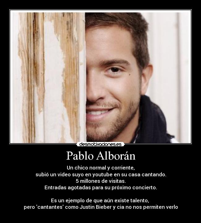 Pablo Alborán - Un chico normal y corriente,
subió un video suyo en youtube en su casa cantando.
5 millones de visitas.
Entradas agotadas para su próximo concierto.

Es un ejemplo de que aún existe talento, 
pero cantantes como Justin Bieber y cia no nos permiten verlo
