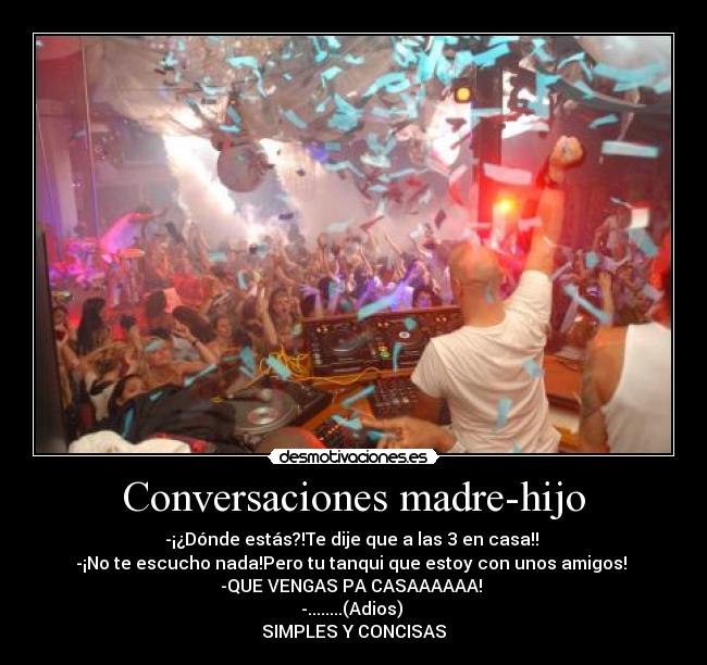Conversaciones madre-hijo - -¡¿Dónde estás?!Te dije que a las 3 en casa!!
-¡No te escucho nada!Pero tu tanqui que estoy con unos amigos!
-QUE VENGAS PA CASAAAAAA!
-........(Adios)
SIMPLES Y CONCISAS