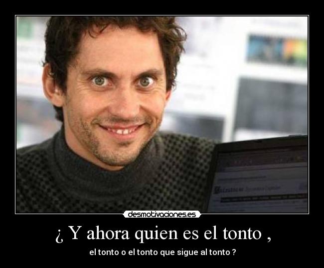 ¿ Y ahora quien es el tonto , - el tonto o el tonto que sigue al tonto ?