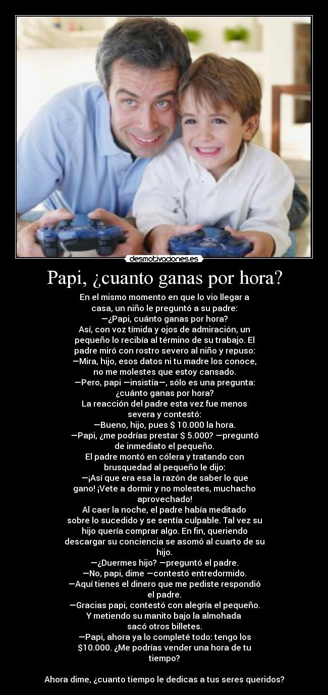 Papi, ¿cuanto ganas por hora? - En el mismo momento en que lo vio llegar a
casa, un niño le preguntó a su padre:
—¿Papi, cuánto ganas por hora?
Así, con voz tímida y ojos de admiración, un
pequeño lo recibía al término de su trabajo. El
padre miró con rostro severo al niño y repuso:
—Mira, hijo, esos datos ni tu madre los conoce,
no me molestes que estoy cansado.
—Pero, papi —insistía—, sólo es una pregunta:
¿cuánto ganas por hora?
La reacción del padre esta vez fue menos
severa y contestó:
—Bueno, hijo, pues $ 10.000 la hora.
—Papi, ¿me podrías prestar $ 5.000? —preguntó
de inmediato el pequeño.
El padre montó en cólera y tratando con
brusquedad al pequeño le dijo:
—¡Así que era esa la razón de saber lo que
gano! ¡Vete a dormir y no molestes, muchacho
aprovechado!
Al caer la noche, el padre había meditado
sobre lo sucedido y se sentía culpable. Tal vez su
hijo quería comprar algo. En fin, queriendo
descargar su conciencia se asomó al cuarto de su
hijo.
—¿Duermes hijo? —preguntó el padre.
—No, papi, dime —contestó entredormido.
—Aquí tienes el dinero que me pediste respondió
el padre.
—Gracias papi, contestó con alegría el pequeño.
Y metiendo su manito bajo la almohada
sacó otros billetes.
—Papi, ahora ya lo completé todo: tengo los
$10.000. ¿Me podrías vender una hora de tu
tiempo?

Ahora dime, ¿cuanto tiempo le dedicas a tus seres queridos?