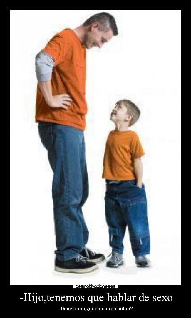 -Hijo,tenemos que hablar de sexo - -Dime papa,¿que quieres saber?