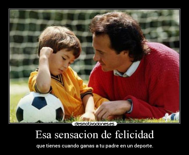 Esa sensacion de felicidad - que tienes cuando ganas a tu padre en un deporte.