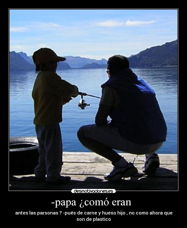 -papa ¿comó eran - antes las parsonas ? -pués de carne y hueso hijo , no como ahora que son de plastico