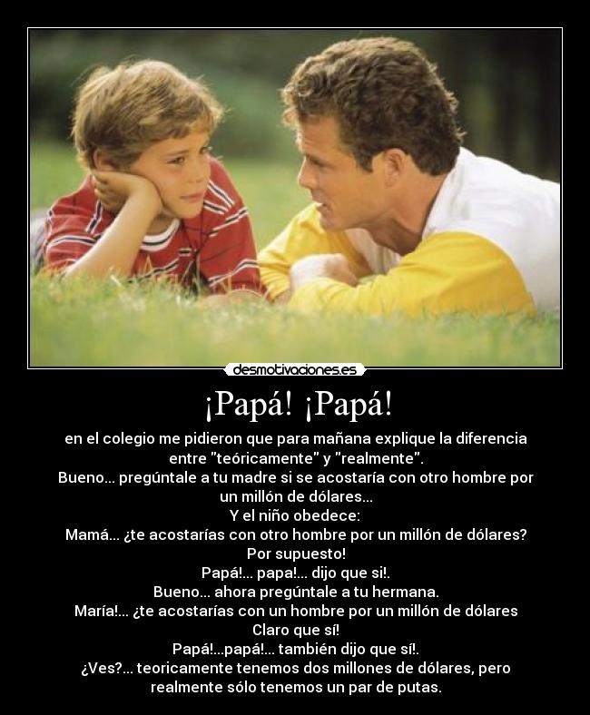 ¡Papá! ¡Papá! - en el colegio me pidieron que para mañana explique la diferencia
entre teóricamente y realmente.
Bueno... pregúntale a tu madre si se acostaría con otro hombre por
un millón de dólares...
Y el niño obedece:
Mamá... ¿te acostarías con otro hombre por un millón de dólares?
Por supuesto!
Papá!... papa!... dijo que si!.
Bueno... ahora pregúntale a tu hermana.
María!... ¿te acostarías con un hombre por un millón de dólares
Claro que sí!
Papá!...papá!... también dijo que sí!.
¿Ves?... teoricamente tenemos dos millones de dólares, pero
realmente sólo tenemos un par de putas.