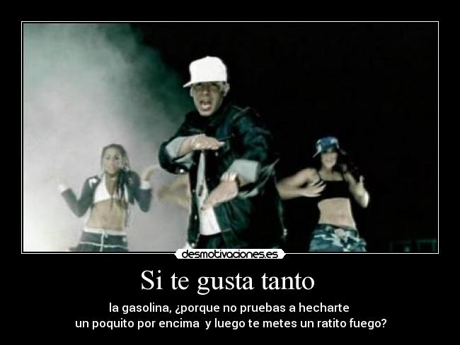 Si te gusta tanto - la gasolina, ¿porque no pruebas a hecharte
un poquito por encima y luego te metes un ratito fuego?