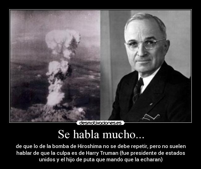 Se habla mucho... - de que lo de la bomba de Hiroshima no se debe repetir, pero no suelen
hablar de que la culpa es de Harry Truman (fue presidente de estados
unidos y el hijo de puta que mando que la echaran)