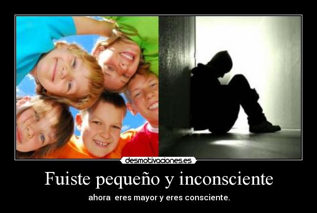 Fuiste pequeño y inconsciente - ahora eres mayor y eres consciente.