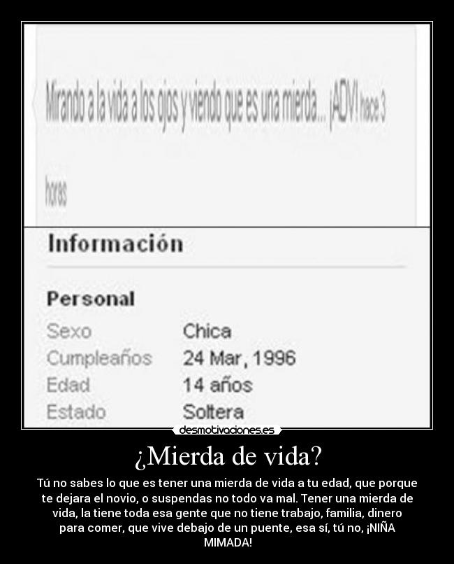 ¿Mierda de vida? - Tú no sabes lo que es tener una mierda de vida a tu edad, que porque
te dejara el novio, o suspendas no todo va mal. Tener una mierda de
vida, la tiene toda esa gente que no tiene trabajo, familia, dinero
para comer, que vive debajo de un puente, esa sí, tú no, ¡NIÑA
MIMADA!