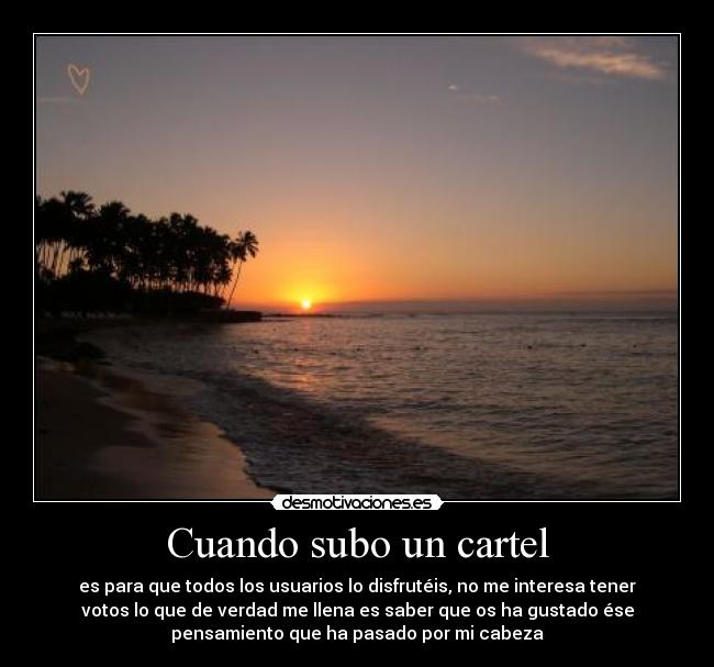 Cuando subo un cartel - es para que todos los usuarios lo disfrutéis, no me interesa tener
votos lo que de verdad me llena es saber que os ha gustado ése
pensamiento que ha pasado por mi cabeza