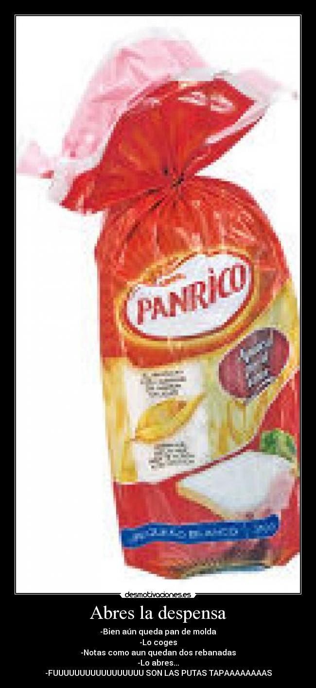 Abres la despensa - -Bien aún queda pan de molda
-Lo coges
-Notas como aun quedan dos rebanadas
-Lo abres...
-FUUUUUUUUUUUUUUUUU SON LAS PUTAS TAPAAAAAAAAS