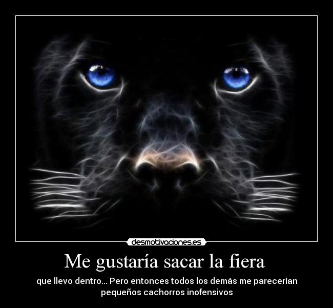 Me gustaría sacar la fiera - que llevo dentro... Pero entonces todos los demás me parecerían
pequeños cachorros inofensivos