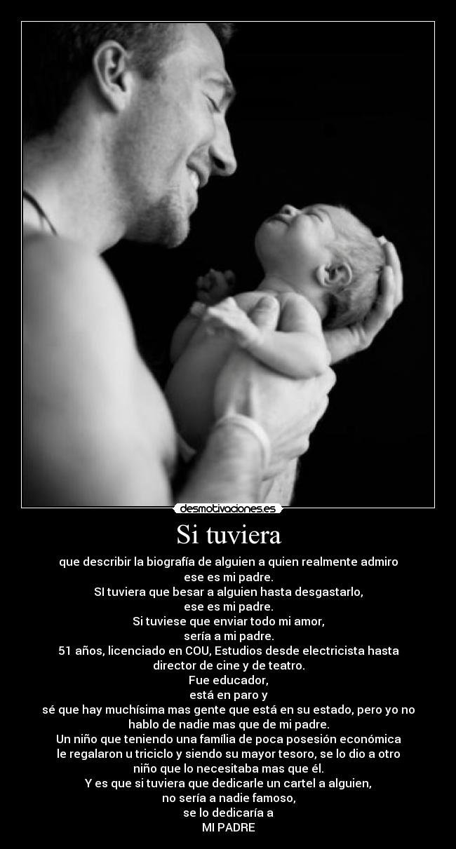Si tuviera - que describir la biografía de alguien a quien realmente admiro
ese es mi padre.
SI tuviera que besar a alguien hasta desgastarlo,
ese es mi padre.
Si tuviese que enviar todo mi amor,
sería a mi padre.
51 años, licenciado en COU, Estudios desde electricista hasta
director de cine y de teatro.
Fue educador,
está en paro y
sé que hay muchísima mas gente que está en su estado, pero yo no
hablo de nadie mas que de mi padre.
Un niño que teniendo una família de poca posesión económica
le regalaron u triciclo y siendo su mayor tesoro, se lo dio a otro
niño que lo necesitaba mas que él.
Y es que si tuviera que dedicarle un cartel a alguien,
no sería a nadie famoso,
se lo dedicaría a
MI PADRE