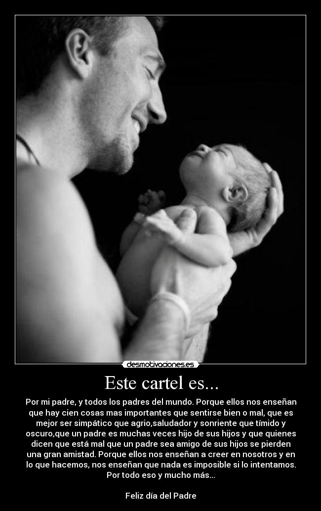 Este cartel es... - Por mi padre, y todos los padres del mundo. Porque ellos nos enseñan
que hay cien cosas mas importantes que sentirse bien o mal, que es
mejor ser simpático que agrio,saludador y sonriente que tímido y
oscuro,que un padre es muchas veces hijo de sus hijos y que quienes
dicen que está mal que un padre sea amigo de sus hijos se pierden
una gran amistad. Porque ellos nos enseñan a creer en nosotros y en
lo que hacemos, nos enseñan que nada es imposible si lo intentamos.
Por todo eso y mucho más...
Feliz día del Padre