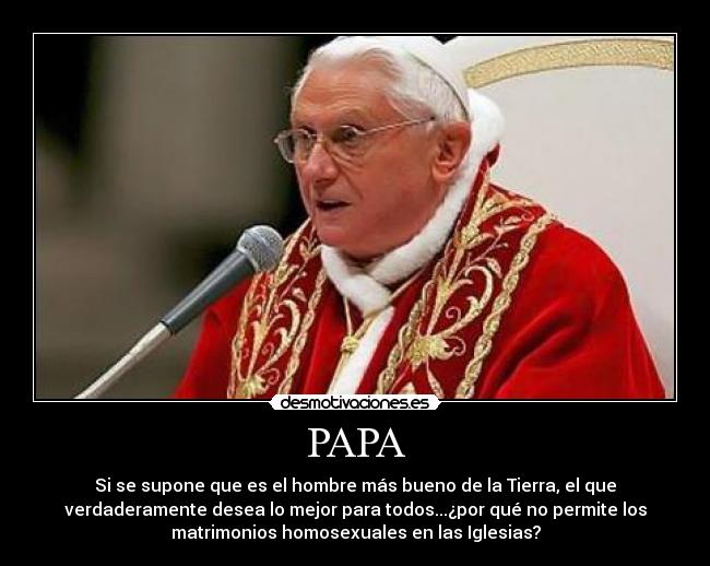 PAPA - Si se supone que es el hombre más bueno de la Tierra, el que
verdaderamente desea lo mejor para todos...¿por qué no permite los
matrimonios homosexuales en las Iglesias?