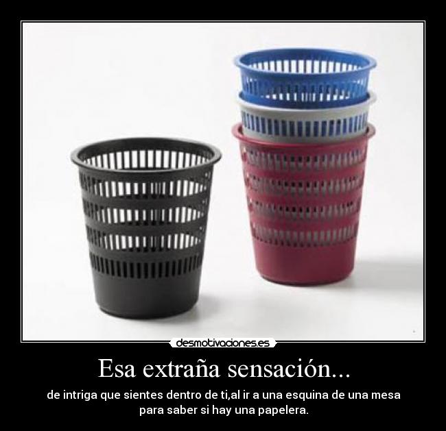 Esa extraña sensación... - de intriga que sientes dentro de ti,al ir a una esquina de una mesa
para saber si hay una papelera.