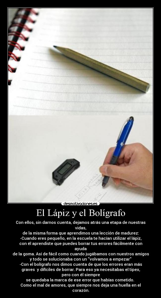 El Lápiz y el Bolígrafo - Con ellos, sin darnos cuenta, dejamos atrás una etapa de nuestras
vidas,
de la misma forma que aprendimos una lección de madurez:
-Cuando eres pequeño, en la escuela te hacían utilizar el lápiz,
con él aprendiste que puedes borrar tus errores fácilmente con
ayuda
de la goma. Así de fácil como cuando jugábamos con nuestros amigos
y todo se solucionaba con un volvamos a empezar
-Con el bolígrafo nos dimos cuenta de que los errores eran más
graves  y difíciles de borrar. Para eso ya necesitabas el tipex,
pero con él siempre
se quedaba la marca de ese error que habías cometido. 
Como el mal de amores, que siempre nos deja una huella en el
corazón.
